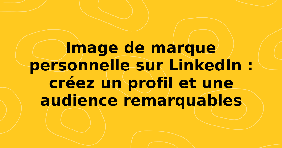 Image de marque personnelle sur LinkedIn : créez un profil et une audience remarquables